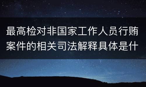 最高检对非国家工作人员行贿案件的相关司法解释具体是什么重要内容