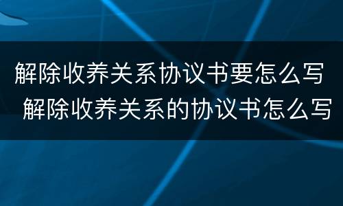 解除收养关系协议书要怎么写 解除收养关系的协议书怎么写