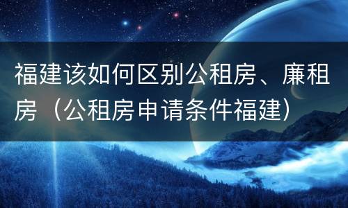 福建该如何区别公租房、廉租房（公租房申请条件福建）