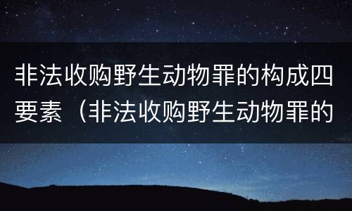 非法收购野生动物罪的构成四要素（非法收购野生动物罪的构成四要素是什么）