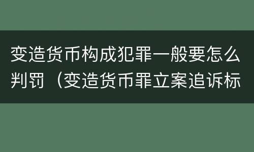 变造货币构成犯罪一般要怎么判罚（变造货币罪立案追诉标准）