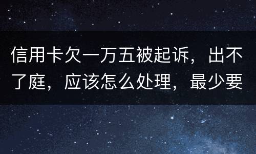 信用卡欠一万五被起诉，出不了庭，应该怎么处理，最少要还多少