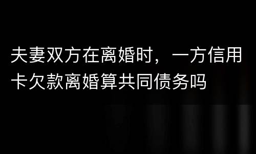 夫妻双方在离婚时，一方信用卡欠款离婚算共同债务吗
