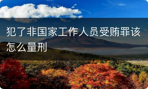 犯了非国家工作人员受贿罪该怎么量刑