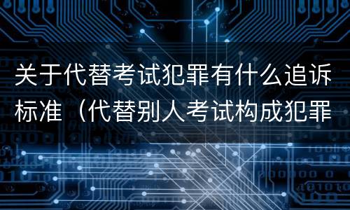 关于代替考试犯罪有什么追诉标准（代替别人考试构成犯罪吗）