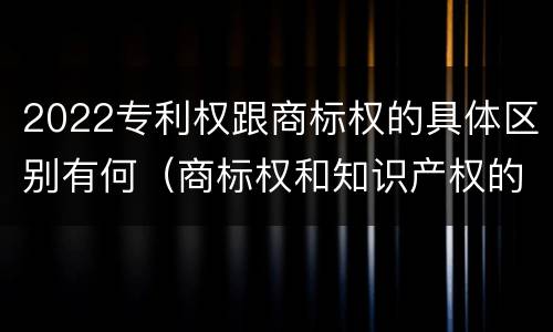 2022专利权跟商标权的具体区别有何（商标权和知识产权的区别）
