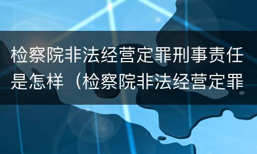 检察院非法经营定罪刑事责任是怎样（检察院非法经营定罪刑事责任是怎样定的）
