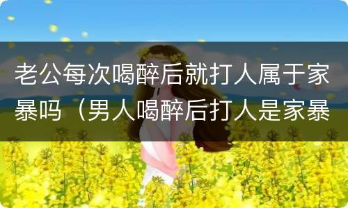 老公每次喝醉后就打人属于家暴吗（男人喝醉后打人是家暴吗）