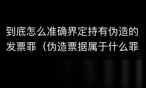 到底怎么准确界定持有伪造的发票罪（伪造票据属于什么罪）
