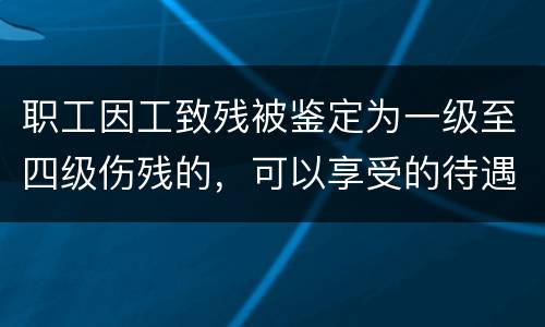 职工因工致残被鉴定为一级至四级伤残的，可以享受的待遇具体有哪些