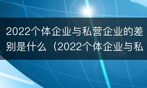 2022个体企业与私营企业的差别是什么（2022个体企业与私营企业的差别是什么意思）