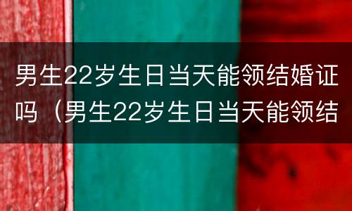 男生22岁生日当天能领结婚证吗（男生22岁生日当天能领结婚证吗视频）