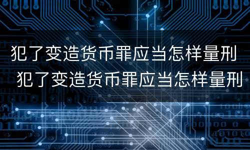犯了变造货币罪应当怎样量刑 犯了变造货币罪应当怎样量刑呢