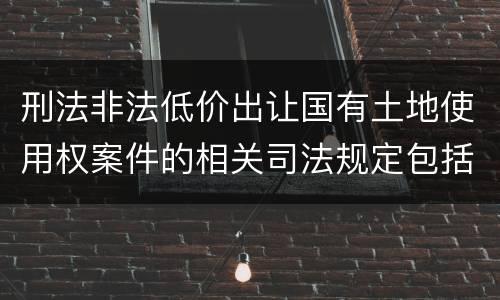 刑法非法低价出让国有土地使用权案件的相关司法规定包括什么主要内容