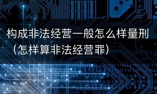 构成非法经营一般怎么样量刑（怎样算非法经营罪）
