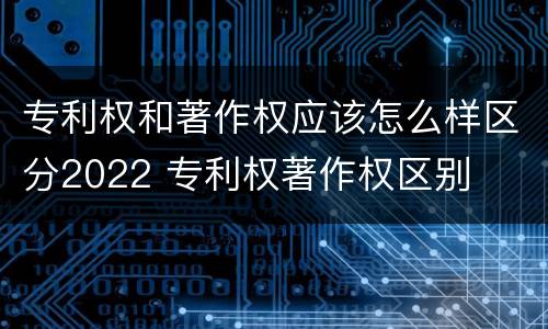 专利权和著作权应该怎么样区分2022 专利权著作权区别