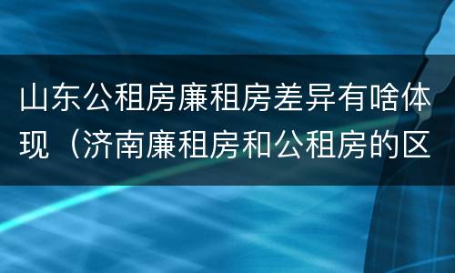 山东公租房廉租房差异有啥体现（济南廉租房和公租房的区别）