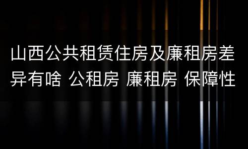 山西公共租赁住房及廉租房差异有啥 公租房 廉租房 保障性住房区别
