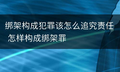 绑架构成犯罪该怎么追究责任 怎样构成绑架罪