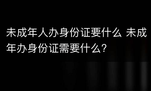 未成年人办身份证要什么 未成年办身份证需要什么?