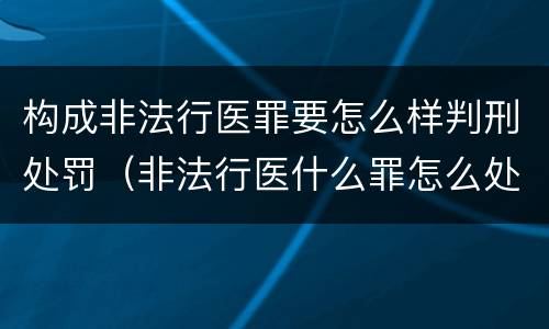 构成非法行医罪要怎么样判刑处罚（非法行医什么罪怎么处罚）