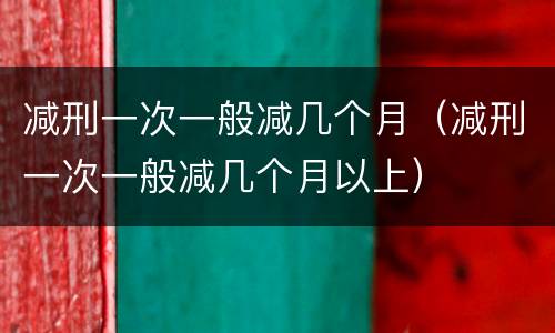 减刑一次一般减几个月（减刑一次一般减几个月以上）