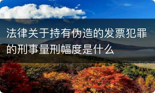 法律关于持有伪造的发票犯罪的刑事量刑幅度是什么