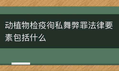 动植物检疫徇私舞弊罪法律要素包括什么