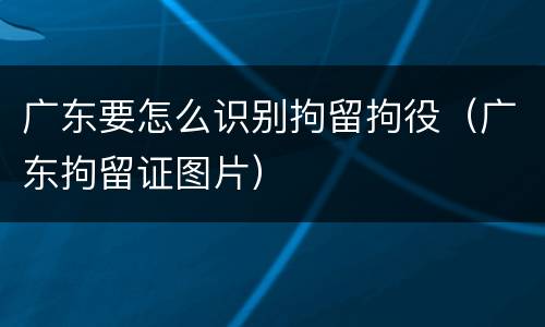 广东要怎么识别拘留拘役（广东拘留证图片）