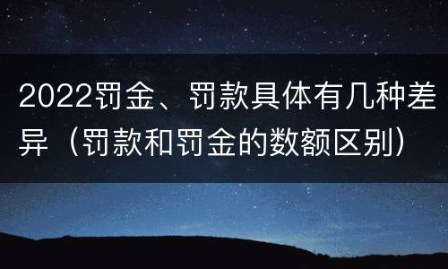 2022罚金、罚款具体有几种差异（罚款和罚金的数额区别）