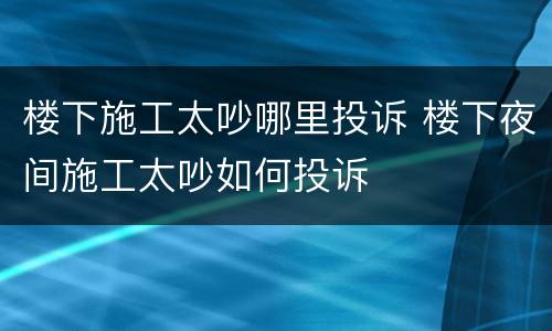 楼下施工太吵哪里投诉 楼下夜间施工太吵如何投诉