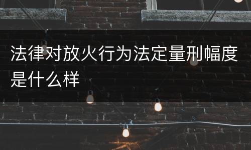 法律对放火行为法定量刑幅度是什么样