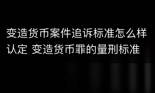 变造货币案件追诉标准怎么样认定 变造货币罪的量刑标准