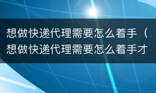 想做快递代理需要怎么着手（想做快递代理需要怎么着手才能做）