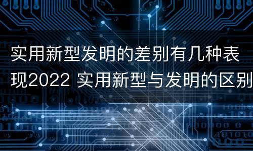实用新型发明的差别有几种表现2022 实用新型与发明的区别是什么