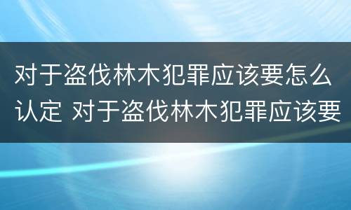 对于盗伐林木犯罪应该要怎么认定 对于盗伐林木犯罪应该要怎么认定呢
