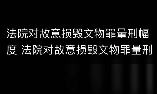法院对故意损毁文物罪量刑幅度 法院对故意损毁文物罪量刑幅度是多少