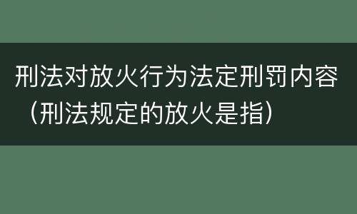 刑法对放火行为法定刑罚内容（刑法规定的放火是指）
