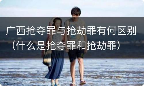 广西抢夺罪与抢劫罪有何区别（什么是抢夺罪和抢劫罪）