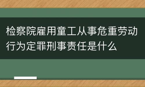 检察院雇用童工从事危重劳动行为定罪刑事责任是什么