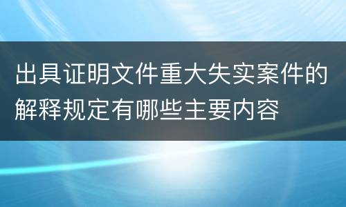 出具证明文件重大失实案件的解释规定有哪些主要内容