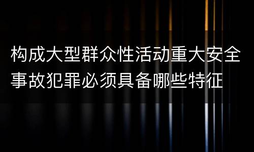 构成大型群众性活动重大安全事故犯罪必须具备哪些特征