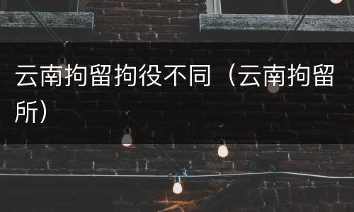 云南拘留拘役不同（云南拘留所）