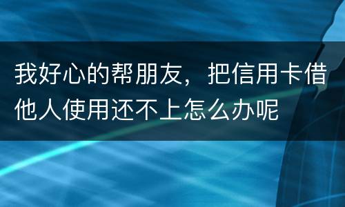 我好心的帮朋友，把信用卡借他人使用还不上怎么办呢