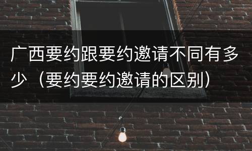 广西要约跟要约邀请不同有多少（要约要约邀请的区别）