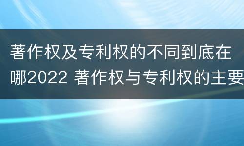 著作权及专利权的不同到底在哪2022 著作权与专利权的主要区别是什么?