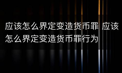 应该怎么界定变造货币罪 应该怎么界定变造货币罪行为