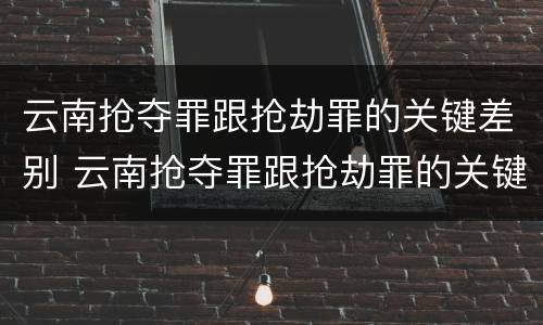云南抢夺罪跟抢劫罪的关键差别 云南抢夺罪跟抢劫罪的关键差别在哪