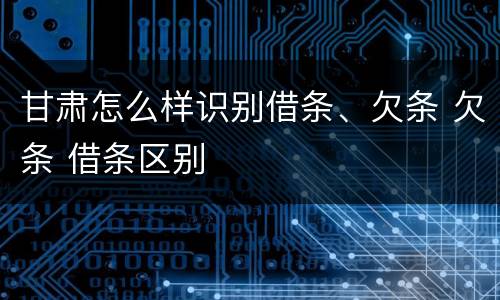 甘肃怎么样识别借条、欠条 欠条 借条区别
