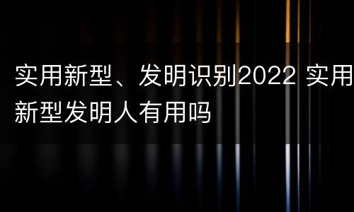 实用新型、发明识别2022 实用新型发明人有用吗